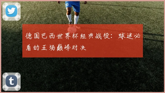 德国巴西世界杯经典战役：球迷必看的五场巅峰对决