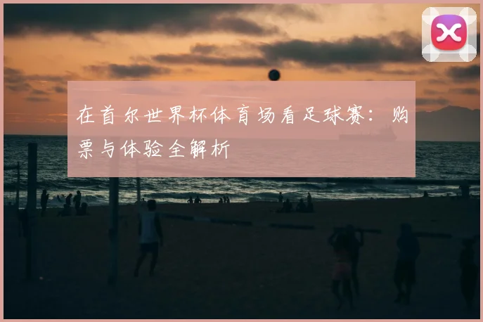 在首尔世界杯体育场看足球赛：购票与体验全解析