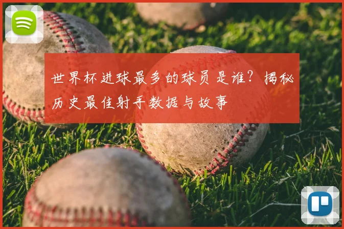 世界杯进球最多的球员是谁?揭秘历史最佳射手数据与故事