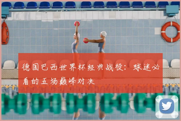 德国巴西世界杯经典战役：球迷必看的五场巅峰对决